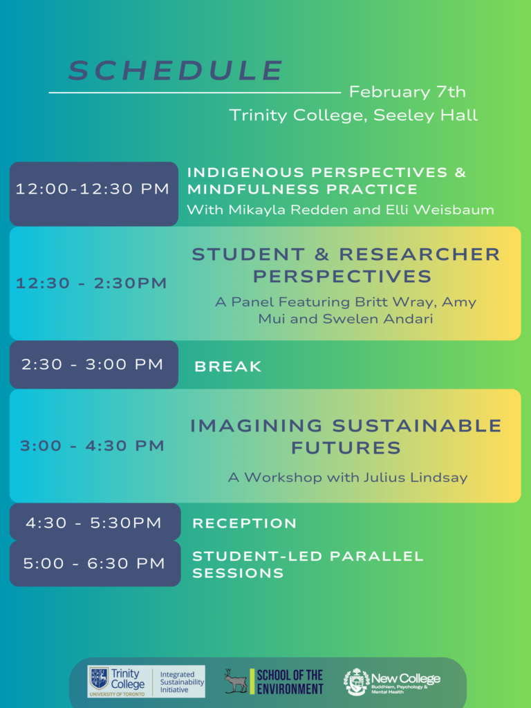 Friday, February 7, 2025 Seeley Hall in Trinity College (6 Hoskin Avenue, Toronto) Session 1: Register Here 12:00 - 12:30 pm Opening Remarks and Mindfulness Practice 12:30 - 2:30 pm Student & Researcher Perspectives Featuring Britt Wray, Amy Mui and Swelen Andari 2:30 - 3:00 pm Break/Refreshments Session 2: Register Here 3:00 - 4:30 pm Imagining Sustainable Futures A Workshop with Julius Lindsay 4:30-5:30 pm Reception and Student Parallel Sessions